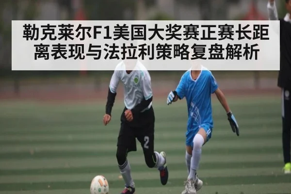 勒克莱尔F1美国大奖赛正赛长距离表现与法拉利策略复盘解析