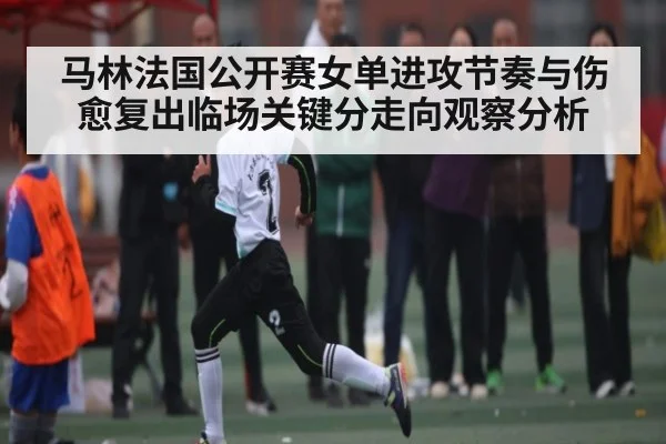 马林法国公开赛女单进攻节奏与伤愈复出临场关键分走向观察分析