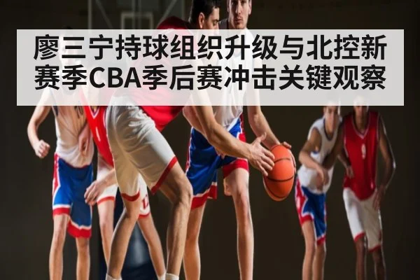 廖三宁持球组织升级与北控新赛季CBA季后赛冲击关键观察